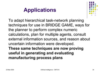 23-Mar-2009 Artificial Intelligence - CMT310 To adapt hierarchical task-network planning techniques for use in BRIDGE GAME, ways for the planner to perform complex numeric calculations, plan for multiple agents, consult external information sources, and reason about uncertain information were developed. These same techniques are now proving useful in generating and evaluating manufacturing process plans Applications 