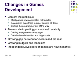 Changes in Games Development Content the real issue  Most games now content led not tech led Data driven everything in order to get it all done Getting the programmer out of the way Team scale impacting process and creativity Getting everyone on same page  Creatively collaboration at a large scale Growing gap between top-sellers and the rest Growing budgets and team size Independent Developers of games are now in market 23-Mar-2009 Artificial Intelligence - CMT310 