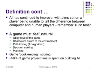 Definition cont … AI has continued to improve, with aims set on a player being unable to tell the difference between computer and human players - remember Turin test? A game must ‘feel’ natural Obey laws of the game Characters aware of the environment Path finding (A* algorithm) Decision making Planning Game ‘bookkeeping’, scoring ~50% of game project time is spent on building AI 23-Mar-2009 Artificial Intelligence - CMT310 