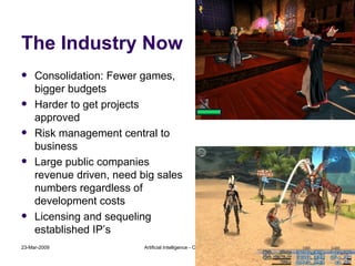The Industry Now Consolidation: Fewer games, bigger budgets Harder to get projects approved Risk management central to business Large public companies revenue driven, need big sales numbers regardless of development costs Licensing and sequeling established IP’s 23-Mar-2009 Artificial Intelligence - CMT310 