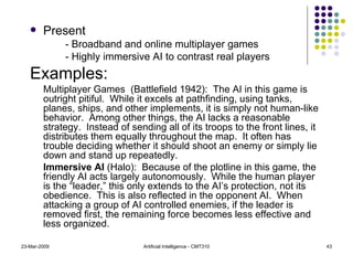 Present - Broadband and online multiplayer games - Highly immersive AI to contrast real players Examples: Multiplayer Games  (Battlefield 1942):  The AI in this game is outright pitiful.  While it excels at pathfinding, using tanks, planes, ships, and other implements, it is simply not human-like behavior.  Among other things, the AI lacks a reasonable strategy.  Instead of sending all of its troops to the front lines, it distributes them equally throughout the map.  It often has trouble deciding whether it should shoot an enemy or simply lie down and stand up repeatedly. Immersive AI  (Halo):  Because of the plotline in this game, the friendly AI acts largely autonomously.  While the human player is the “leader,” this only extends to the AI’s protection, not its obedience.  This is also reflected in the opponent AI.  When attacking a group of AI controlled enemies, if the leader is removed first, the remaining force becomes less effective and less organized. 23-Mar-2009 Artificial Intelligence - CMT310 