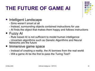THE FUTURE OF GAME AI Intelligent Landscape - Sims weren’t smart at all - Instead, surrounding objects contained instructions for use - AI finds the object that makes them happy and follows instructions Fuzzy AI - Rule based AI is not sufficient to model human intelligence - Uncertain algorithms such as Genetic Algorithms and Neural Networks are the future Immersive game space - Instead of creating a reality, the AI borrows from the real world - Will a game AI be the first to pass the Turing Test? 23-Mar-2009 Artificial Intelligence - CMT310 