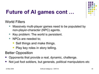 Future of AI games cont … World Fillers Massively multi-player games need to be populated by non-player-character (NPC) agents.  Key problem: The world is persistent. NPCs are needed to; Sell things and make things. Play key roles in story telling. Better Opposition Opponents that provide a real, dynamic, challenge. Not just foot soldiers, but generals, political manipulators etc 23-Mar-2009 Artificial Intelligence - CMT310 