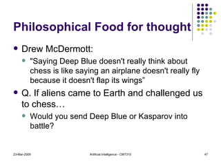 Philosophical Food for thought Drew McDermott:  "Saying Deep Blue doesn't really think about chess is like saying an airplane doesn't really fly because it doesn't flap its wings” Q. If aliens came to Earth and challenged us to chess… Would you send Deep Blue or Kasparov into battle? 23-Mar-2009 Artificial Intelligence - CMT310 