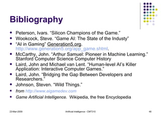 Bibliography Peterson, Ivars. “Silicon Champions of the Game.” Wookcock, Steve. “Game AI: The State of the Industy” “ AI in Gaming”  Generation5.org .  http://www.generation5.org/app_game.shtml . McCarthy, John. “Arthur Samuel: Pioneer in Machine Learning.” Stanford Computer Science Computer History Laird, John and Michael van Lent. “Human-level AI’s Killer Application: Interactive Computer Games.”  Laird, John. “Bridging the Gap Between Developers and Researchers.”  Johnson, Steven. “Wild Things.” from  http://www. aigamedev .com Game Artificial Intelligence.   Wikipedia, the free Encyclopedia 23-Mar-2009 Artificial Intelligence - CMT310 