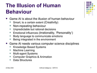 The Illusion of Human Behaviour Game AI is about the illusion of human behaviour Smart, to a certain extent ( Creativity ) Non-repeating behaviour Unpredictable but rational decisions Emotional influences ( Irrationality, ‘Personality’) Body language to communicate emotions Being integrated in the environment Game AI needs various computer science disciplines Knowledge Based Systems Machine Learning Multi-agent Systems Computer Graphics & Animation Data Structures 23-Mar-2009 Artificial Intelligence - CMT310 