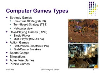 Computer Games Types Strategy Games Real-Time Strategy (RTS) Turn-Based Strategy (TBS) Helicopter view Role-Playing Games (RPG) Single-Player Multi-Player (MMORPG) Action Games First-Person Shooters (FPS) First-Person Sneakers Sports Games Simulations Adventure Games Puzzle Games 23-Mar-2009 Artificial Intelligence - CMT310 