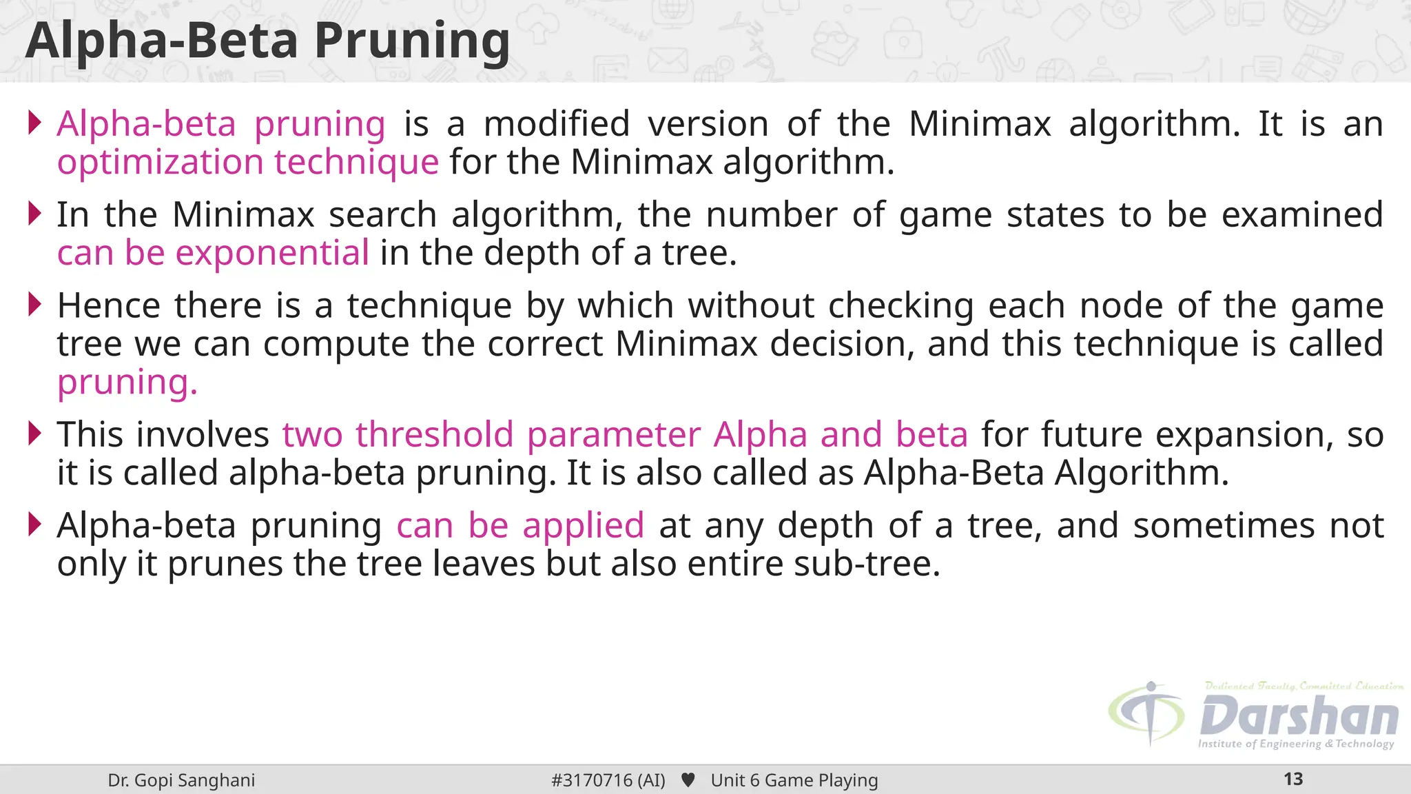 Dr. Gopi Sanghani #3170716 (AI)  Unit 6 Game Playing 13
Alpha-Beta Pruning
 Alpha-beta pruning is a modified version of the Minimax algorithm. It is an
optimization technique for the Minimax algorithm.
 In the Minimax search algorithm, the number of game states to be examined
can be exponential in the depth of a tree.
 Hence there is a technique by which without checking each node of the game
tree we can compute the correct Minimax decision, and this technique is called
pruning.
 This involves two threshold parameter Alpha and beta for future expansion, so
it is called alpha-beta pruning. It is also called as Alpha-Beta Algorithm.
 Alpha-beta pruning can be applied at any depth of a tree, and sometimes not
only it prunes the tree leaves but also entire sub-tree.
 