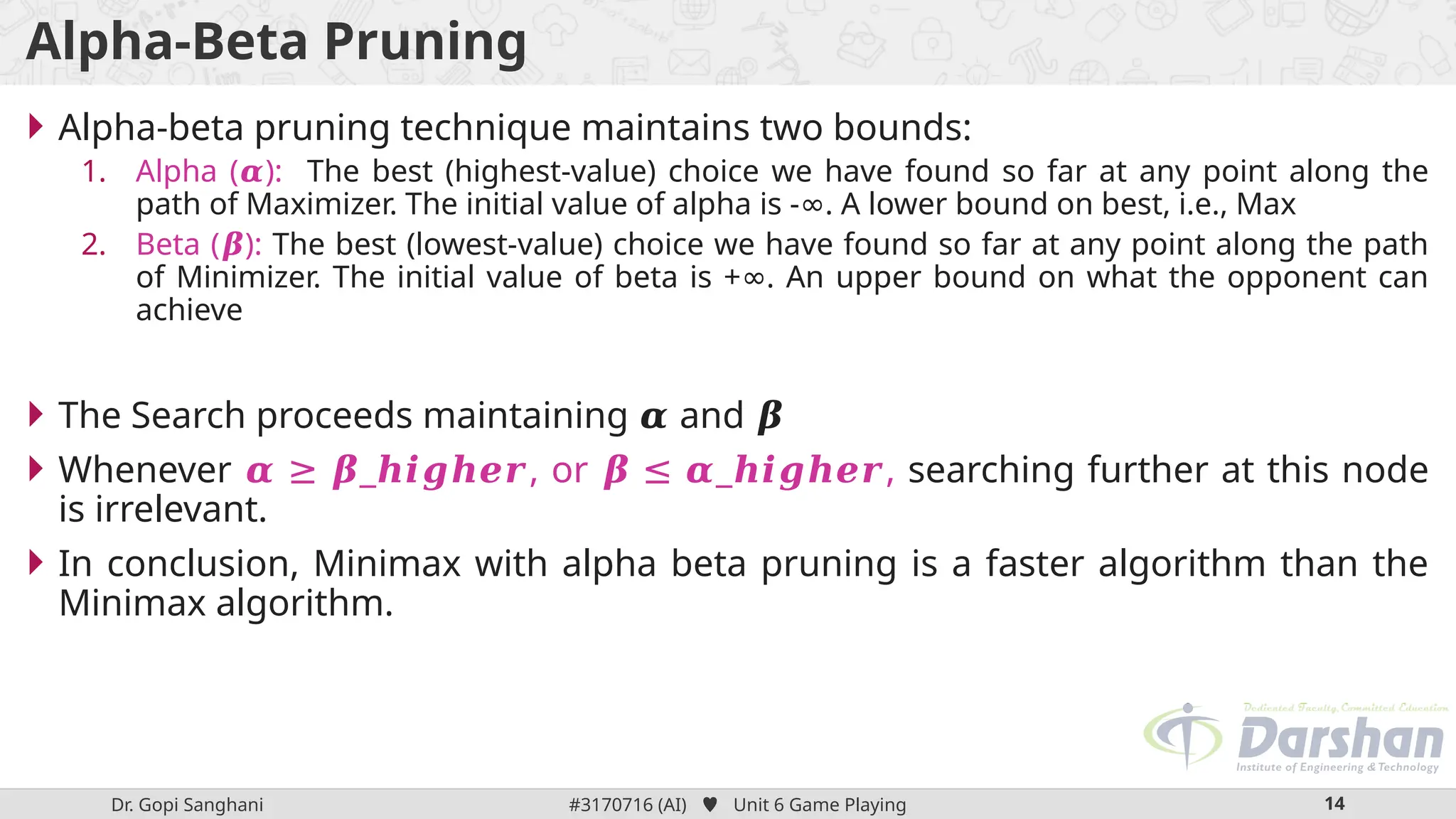 Dr. Gopi Sanghani #3170716 (AI)  Unit 6 Game Playing 14
Alpha-Beta Pruning
 Alpha-beta pruning technique maintains two bounds:
1. Alpha ( ):
𝜶 The best (highest-value) choice we have found so far at any point along the
path of Maximizer. The initial value of alpha is - . A lower bound on best, i.e., Max
∞
2. Beta ( ):
𝜷 The best (lowest-value) choice we have found so far at any point along the path
of Minimizer. The initial value of beta is + . An upper bound on what the opponent can
∞
achieve
 The Search proceeds maintaining and
𝜶 𝜷
 Whenever _ , or _ ,
𝜶 ≥ 𝜷 𝒉𝒊𝒈𝒉𝒆𝒓 𝜷 ≤ 𝜶 𝒉𝒊𝒈𝒉𝒆𝒓 searching further at this node
is irrelevant.
 In conclusion, Minimax with alpha beta pruning is a faster algorithm than the
Minimax algorithm.
 