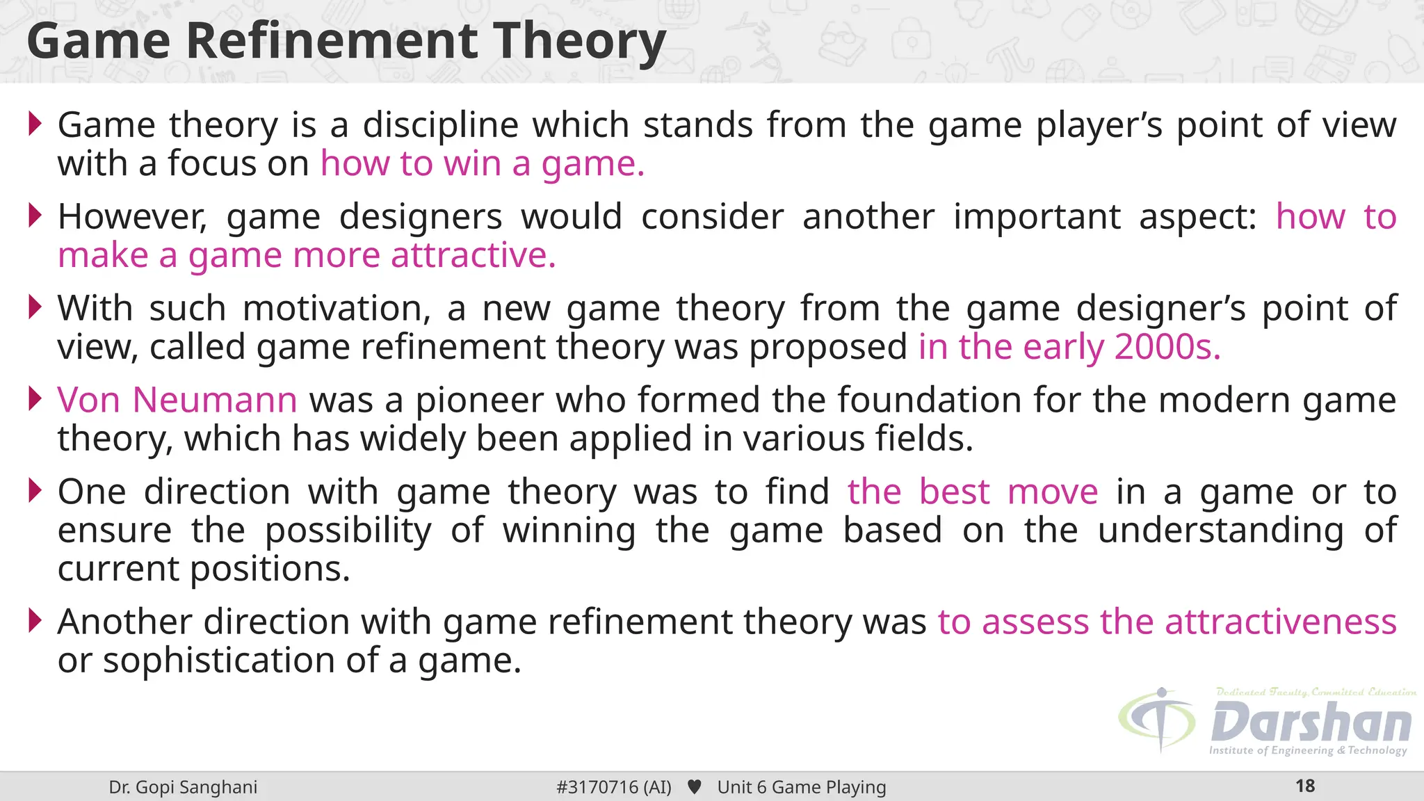 Dr. Gopi Sanghani #3170716 (AI)  Unit 6 Game Playing 18
Game Refinement Theory
 Game theory is a discipline which stands from the game player’s point of view
with a focus on how to win a game.
 However, game designers would consider another important aspect: how to
make a game more attractive.
 With such motivation, a new game theory from the game designer’s point of
view, called game refinement theory was proposed in the early 2000s.
 Von Neumann was a pioneer who formed the foundation for the modern game
theory, which has widely been applied in various fields.
 One direction with game theory was to find the best move in a game or to
ensure the possibility of winning the game based on the understanding of
current positions.
 Another direction with game refinement theory was to assess the attractiveness
or sophistication of a game.
 