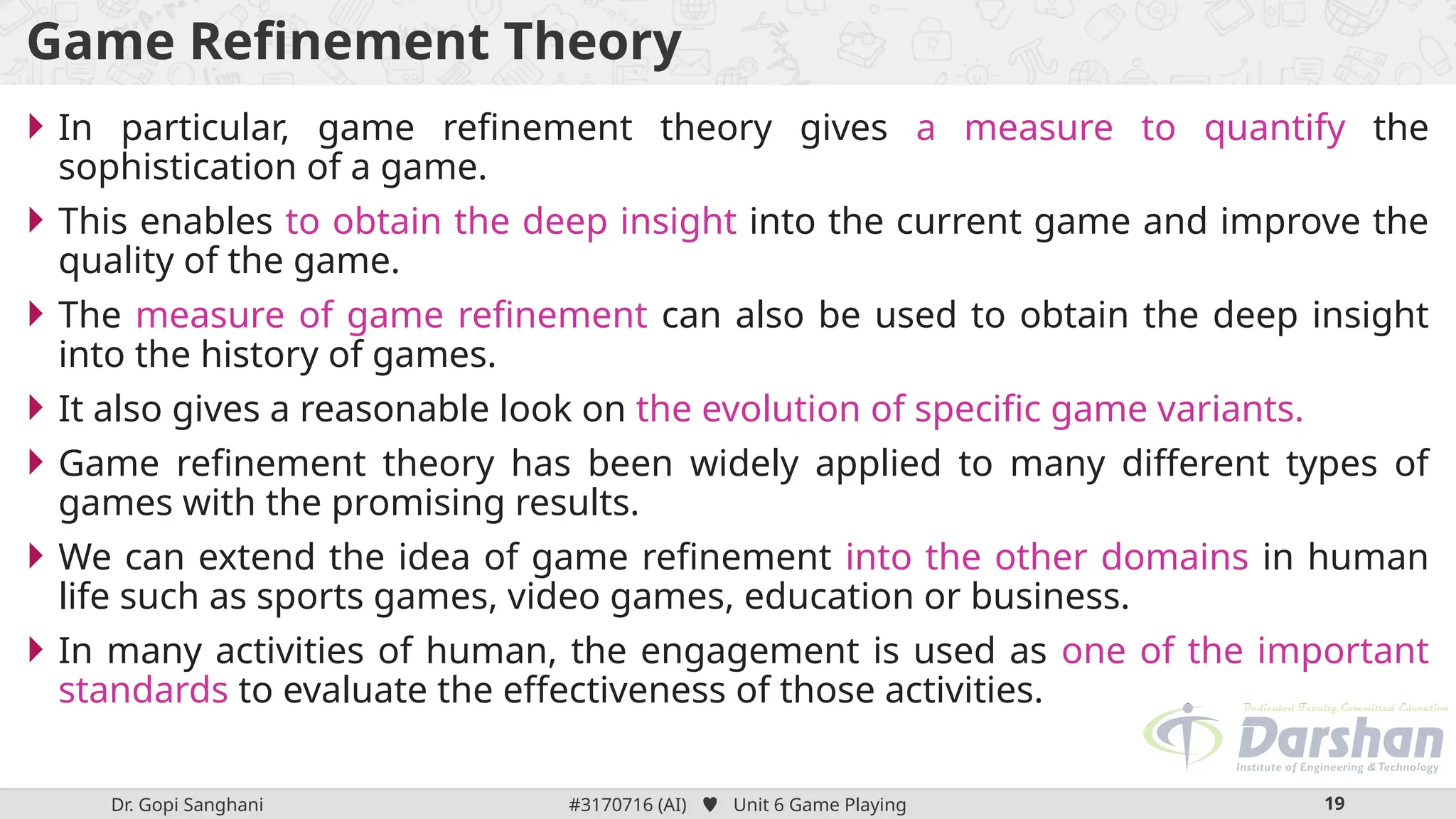 Dr. Gopi Sanghani #3170716 (AI)  Unit 6 Game Playing 19
Game Refinement Theory
 In particular, game refinement theory gives a measure to quantify the
sophistication of a game.
 This enables to obtain the deep insight into the current game and improve the
quality of the game.
 The measure of game refinement can also be used to obtain the deep insight
into the history of games.
 It also gives a reasonable look on the evolution of specific game variants.
 Game refinement theory has been widely applied to many different types of
games with the promising results.
 We can extend the idea of game refinement into the other domains in human
life such as sports games, video games, education or business.
 In many activities of human, the engagement is used as one of the important
standards to evaluate the effectiveness of those activities.
 