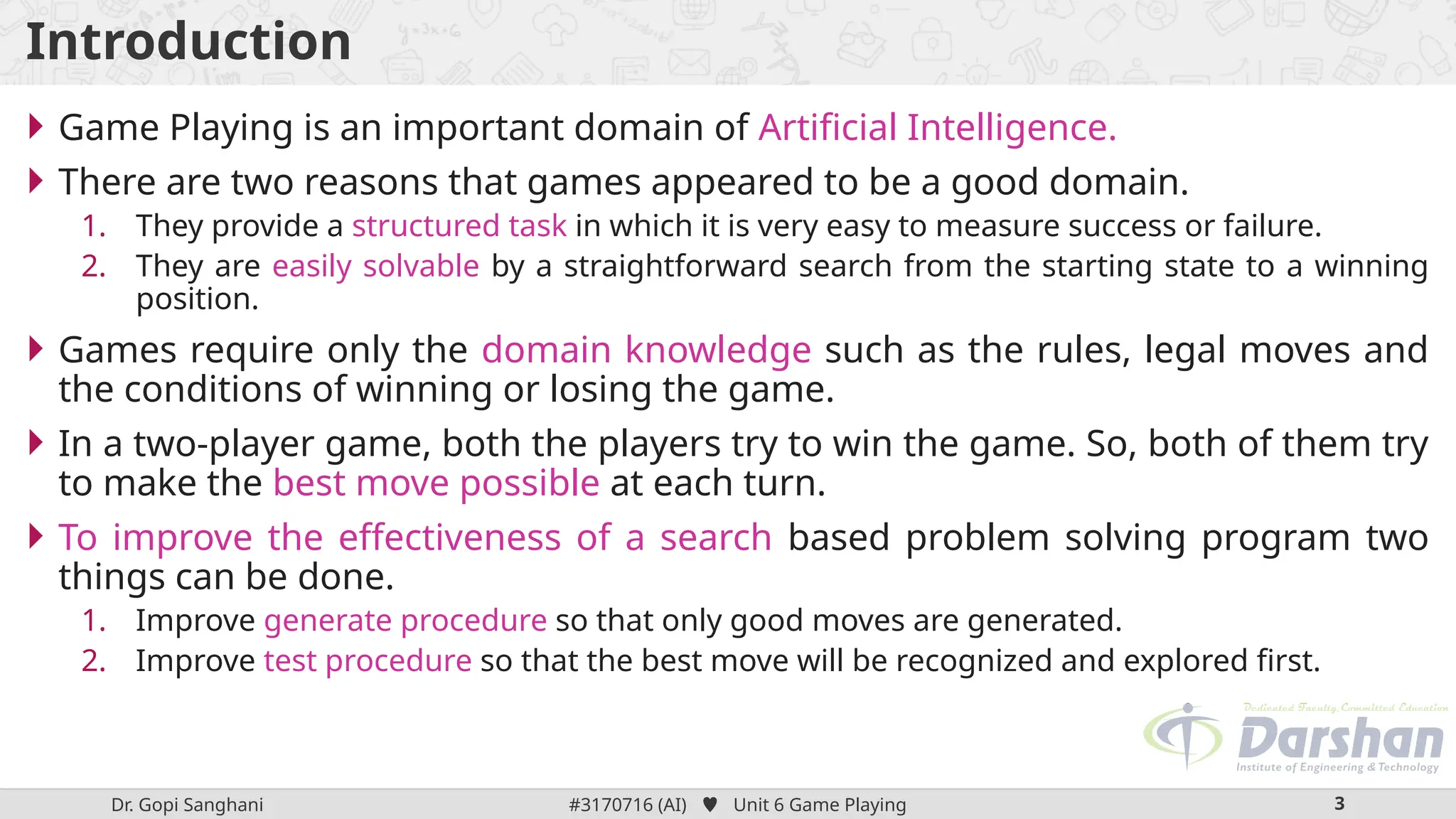 Dr. Gopi Sanghani #3170716 (AI)  Unit 6 Game Playing 3
Introduction
 Game Playing is an important domain of Artificial Intelligence.
 There are two reasons that games appeared to be a good domain.
1. They provide a structured task in which it is very easy to measure success or failure.
2. They are easily solvable by a straightforward search from the starting state to a winning
position.
 Games require only the domain knowledge such as the rules, legal moves and
the conditions of winning or losing the game.
 In a two-player game, both the players try to win the game. So, both of them try
to make the best move possible at each turn.
 To improve the effectiveness of a search based problem solving program two
things can be done.
1. Improve generate procedure so that only good moves are generated.
2. Improve test procedure so that the best move will be recognized and explored first.
 
