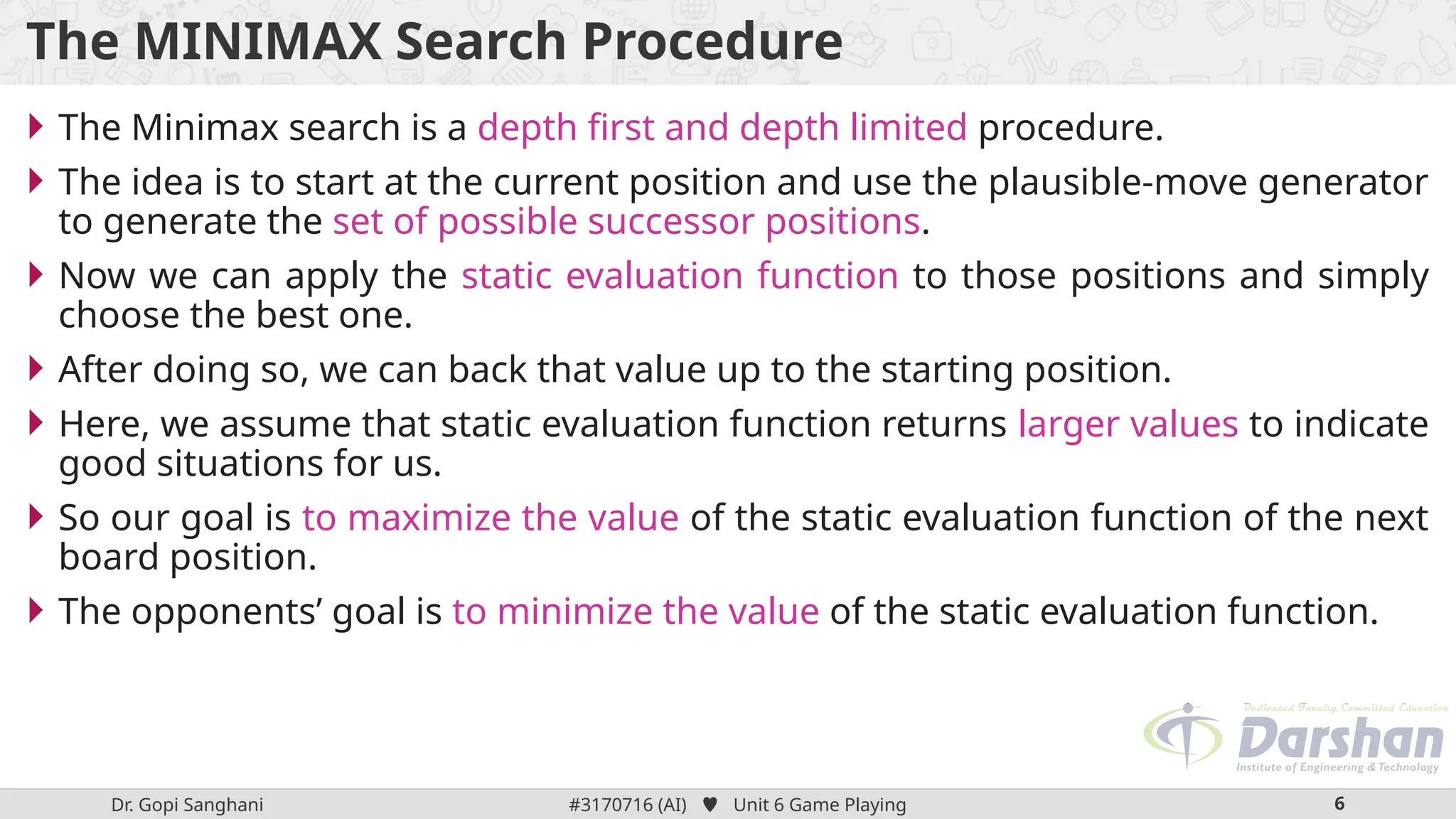 Dr. Gopi Sanghani #3170716 (AI)  Unit 6 Game Playing 6
The MINIMAX Search Procedure
 The Minimax search is a depth first and depth limited procedure.
 The idea is to start at the current position and use the plausible-move generator
to generate the set of possible successor positions.
 Now we can apply the static evaluation function to those positions and simply
choose the best one.
 After doing so, we can back that value up to the starting position.
 Here, we assume that static evaluation function returns larger values to indicate
good situations for us.
 So our goal is to maximize the value of the static evaluation function of the next
board position.
 The opponents’ goal is to minimize the value of the static evaluation function.
 