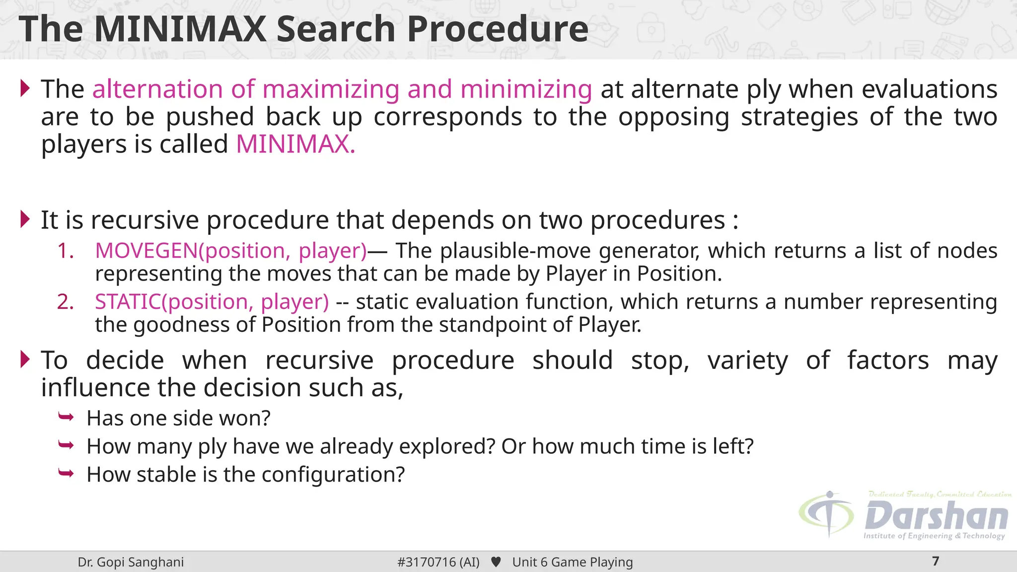 Dr. Gopi Sanghani #3170716 (AI)  Unit 6 Game Playing 7
The MINIMAX Search Procedure
 The alternation of maximizing and minimizing at alternate ply when evaluations
are to be pushed back up corresponds to the opposing strategies of the two
players is called MINIMAX.
 It is recursive procedure that depends on two procedures :
1. MOVEGEN(position, player)— The plausible-move generator, which returns a list of nodes
representing the moves that can be made by Player in Position.
2. STATIC(position, player) -- static evaluation function, which returns a number representing
the goodness of Position from the standpoint of Player.
 To decide when recursive procedure should stop, variety of factors may
influence the decision such as,
 Has one side won?
 How many ply have we already explored? Or how much time is left?
 How stable is the configuration?
 