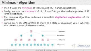 Dr. Gopi Sanghani #3170716 (AI)  Unit 6 Game Playing 10
Minimax – Algorithm
 Then it takes the minimum of these values 14, 17 and 5 respectively.
 Finally, we take the maximum of 14, 17, and 5 to get the backed-up value of 17
for the root node.
 The minimax algorithm performs a complete depth-first exploration of the
game tree.
 During every ply MAX prefers to move to a state of maximum value, whereas
MIN prefers a state of minimum value.
 