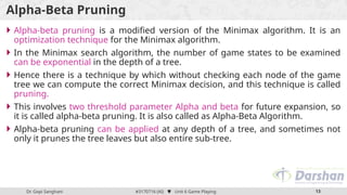 Dr. Gopi Sanghani #3170716 (AI)  Unit 6 Game Playing 13
Alpha-Beta Pruning
 Alpha-beta pruning is a modified version of the Minimax algorithm. It is an
optimization technique for the Minimax algorithm.
 In the Minimax search algorithm, the number of game states to be examined
can be exponential in the depth of a tree.
 Hence there is a technique by which without checking each node of the game
tree we can compute the correct Minimax decision, and this technique is called
pruning.
 This involves two threshold parameter Alpha and beta for future expansion, so
it is called alpha-beta pruning. It is also called as Alpha-Beta Algorithm.
 Alpha-beta pruning can be applied at any depth of a tree, and sometimes not
only it prunes the tree leaves but also entire sub-tree.
 