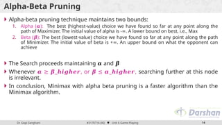 Dr. Gopi Sanghani #3170716 (AI)  Unit 6 Game Playing 14
Alpha-Beta Pruning
 Alpha-beta pruning technique maintains two bounds:
1. Alpha ( ):
𝜶 The best (highest-value) choice we have found so far at any point along the
path of Maximizer. The initial value of alpha is - . A lower bound on best, i.e., Max
∞
2. Beta ( ):
𝜷 The best (lowest-value) choice we have found so far at any point along the path
of Minimizer. The initial value of beta is + . An upper bound on what the opponent can
∞
achieve
 The Search proceeds maintaining and
𝜶 𝜷
 Whenever _ , or _ ,
𝜶 ≥ 𝜷 𝒉𝒊𝒈𝒉𝒆𝒓 𝜷 ≤ 𝜶 𝒉𝒊𝒈𝒉𝒆𝒓 searching further at this node
is irrelevant.
 In conclusion, Minimax with alpha beta pruning is a faster algorithm than the
Minimax algorithm.
 
