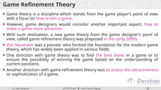 Dr. Gopi Sanghani #3170716 (AI)  Unit 6 Game Playing 18
Game Refinement Theory
 Game theory is a discipline which stands from the game player’s point of view
with a focus on how to win a game.
 However, game designers would consider another important aspect: how to
make a game more attractive.
 With such motivation, a new game theory from the game designer’s point of
view, called game refinement theory was proposed in the early 2000s.
 Von Neumann was a pioneer who formed the foundation for the modern game
theory, which has widely been applied in various fields.
 One direction with game theory was to find the best move in a game or to
ensure the possibility of winning the game based on the understanding of
current positions.
 Another direction with game refinement theory was to assess the attractiveness
or sophistication of a game.
 