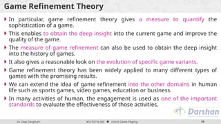 Dr. Gopi Sanghani #3170716 (AI)  Unit 6 Game Playing 19
Game Refinement Theory
 In particular, game refinement theory gives a measure to quantify the
sophistication of a game.
 This enables to obtain the deep insight into the current game and improve the
quality of the game.
 The measure of game refinement can also be used to obtain the deep insight
into the history of games.
 It also gives a reasonable look on the evolution of specific game variants.
 Game refinement theory has been widely applied to many different types of
games with the promising results.
 We can extend the idea of game refinement into the other domains in human
life such as sports games, video games, education or business.
 In many activities of human, the engagement is used as one of the important
standards to evaluate the effectiveness of those activities.
 