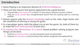 Dr. Gopi Sanghani #3170716 (AI)  Unit 6 Game Playing 3
Introduction
 Game Playing is an important domain of Artificial Intelligence.
 There are two reasons that games appeared to be a good domain.
1. They provide a structured task in which it is very easy to measure success or failure.
2. They are easily solvable by a straightforward search from the starting state to a winning
position.
 Games require only the domain knowledge such as the rules, legal moves and
the conditions of winning or losing the game.
 In a two-player game, both the players try to win the game. So, both of them try
to make the best move possible at each turn.
 To improve the effectiveness of a search based problem solving program two
things can be done.
1. Improve generate procedure so that only good moves are generated.
2. Improve test procedure so that the best move will be recognized and explored first.
 