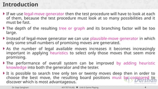 Dr. Gopi Sanghani #3170716 (AI)  Unit 6 Game Playing 4
Introduction
 If we use legal-move generator then the test procedure will have to look at each
of them, because the test procedure must look at so many possibilities and it
must be fast.
 The depth of the resulting tree or graph and its branching factor will be too
large.
 Instead of legal-move generator we can use plausible-move generator in which
only some small numbers of promising moves are generated.
 As the number of legal available moves increases it becomes increasingly
important in applying heuristics to select only those moves that seem more
promising.
 The performance of overall system can be improved by adding heuristic
knowledge into both the generator and the tester.
 It is possible to search tree only ten or twenty moves deep then in order to
choose the best move, the resulting board positions must be compared to
discover which is most advantageous.
 