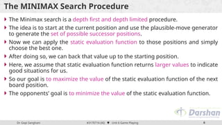 Dr. Gopi Sanghani #3170716 (AI)  Unit 6 Game Playing 6
The MINIMAX Search Procedure
 The Minimax search is a depth first and depth limited procedure.
 The idea is to start at the current position and use the plausible-move generator
to generate the set of possible successor positions.
 Now we can apply the static evaluation function to those positions and simply
choose the best one.
 After doing so, we can back that value up to the starting position.
 Here, we assume that static evaluation function returns larger values to indicate
good situations for us.
 So our goal is to maximize the value of the static evaluation function of the next
board position.
 The opponents’ goal is to minimize the value of the static evaluation function.
 