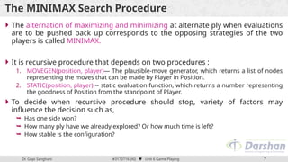 Dr. Gopi Sanghani #3170716 (AI)  Unit 6 Game Playing 7
The MINIMAX Search Procedure
 The alternation of maximizing and minimizing at alternate ply when evaluations
are to be pushed back up corresponds to the opposing strategies of the two
players is called MINIMAX.
 It is recursive procedure that depends on two procedures :
1. MOVEGEN(position, player)— The plausible-move generator, which returns a list of nodes
representing the moves that can be made by Player in Position.
2. STATIC(position, player) -- static evaluation function, which returns a number representing
the goodness of Position from the standpoint of Player.
 To decide when recursive procedure should stop, variety of factors may
influence the decision such as,
 Has one side won?
 How many ply have we already explored? Or how much time is left?
 How stable is the configuration?
 