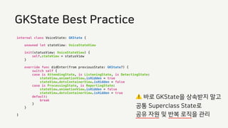 internal class VoiceState: GKState {
unowned let stateView: VoiceStateView
init(statusView: VoiceStateView) {
self.stateView = statusView
}
override func didEnter(from previousState: GKState?) {
switch self {
case is AttendingState, is ListeningState, is DetectingState:
stateView.animationView.isHidden = true
stateView.dotsContainerView.isHidden = false
case is ProcessingState, is ReportingState:
stateView.animationView.isHidden = false
stateView.dotsContainerView.isHidden = true
default:
break
}
}
}
GKState Best Practice
⚠ 바로 GKState을 상속받지 말고
공통 Superclass State로
공유 자원 및 반복 로직을 관리
 
