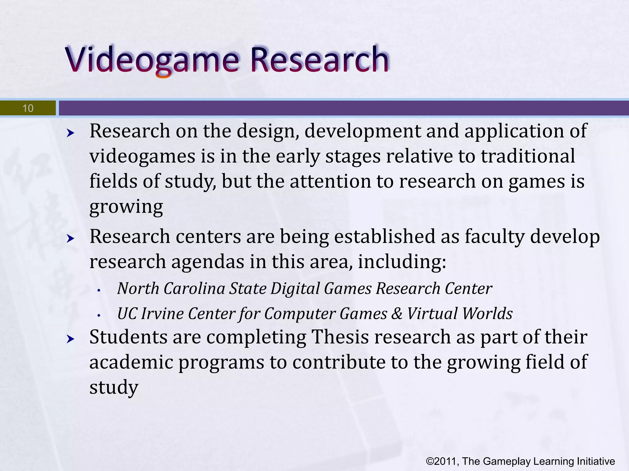 10

        Research on the design, development and application of
         videogames is in the early stages relative to traditional
         fields of study, but the attention to research on games is
         growing
        Research centers are being established as faculty develop
         research agendas in this area, including:
         •   North Carolina State Digital Games Research Center
         •   UC Irvine Center for Computer Games & Virtual Worlds
        Students are completing Thesis research as part of their
         academic programs to contribute to the growing field of
         study


                                                     ©2011, The Gameplay Learning Initiative
 