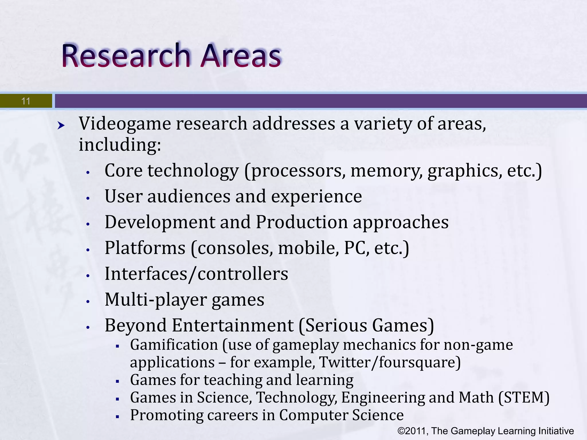 11

        Videogame research addresses a variety of areas,
         including:
          • Core technology (processors, memory, graphics, etc.)

          • User audiences and experience

          • Development and Production approaches

          • Platforms (consoles, mobile, PC, etc.)

          • Interfaces/controllers

          • Multi-player games

          • Beyond Entertainment (Serious Games)
                Gamification (use of gameplay mechanics for non-game
                 applications – for example, Twitter/foursquare)
                Games for teaching and learning
                Games in Science, Technology, Engineering and Math (STEM)
                Promoting careers in Computer Science
                                                     ©2011, The Gameplay Learning Initiative
 