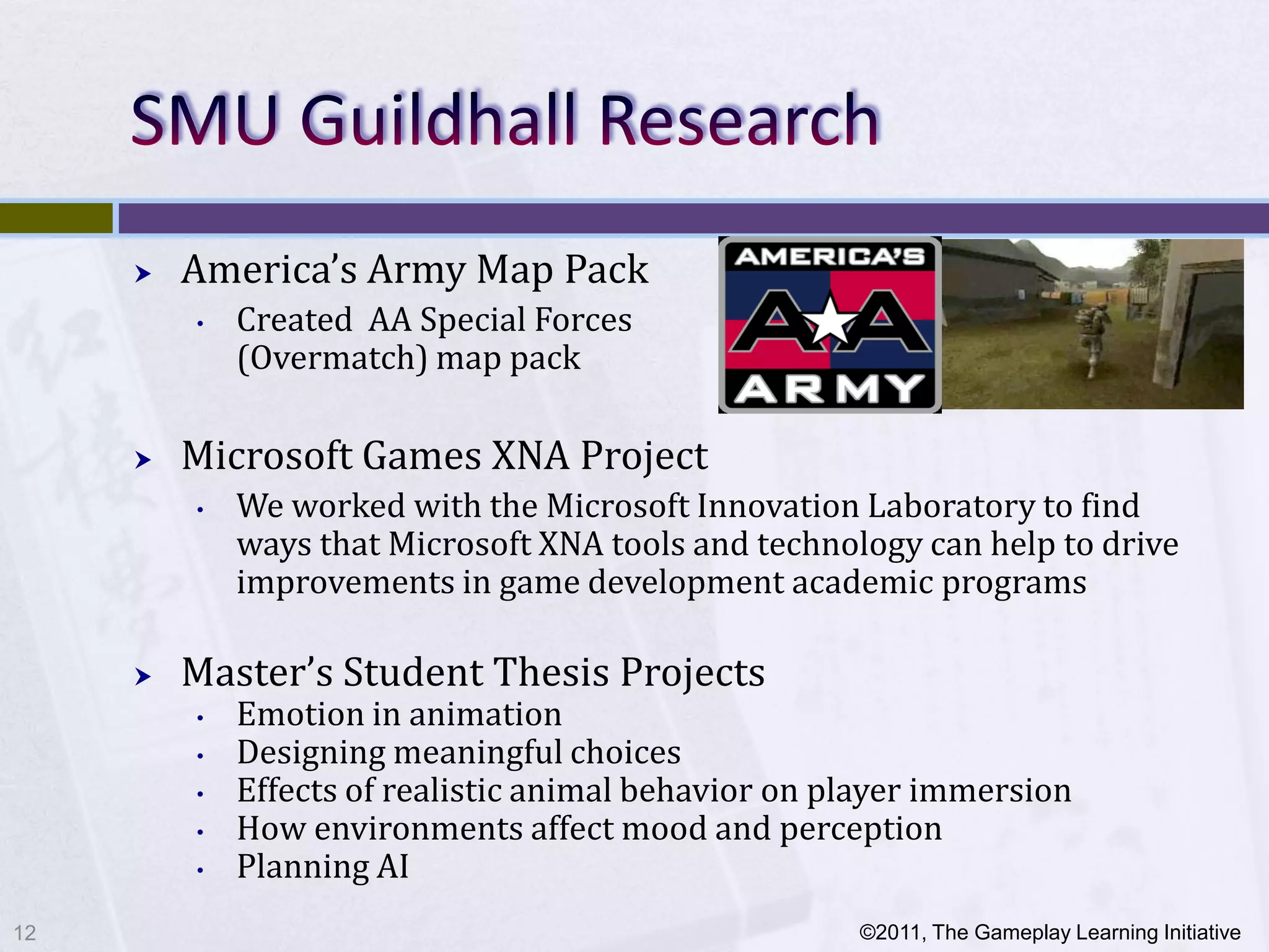    America’s Army Map Pack
         •   Created AA Special Forces
             (Overmatch) map pack

        Microsoft Games XNA Project
         •   We worked with the Microsoft Innovation Laboratory to find
             ways that Microsoft XNA tools and technology can help to drive
             improvements in game development academic programs

        Master’s Student Thesis Projects
         •   Emotion in animation
         •   Designing meaningful choices
         •   Effects of realistic animal behavior on player immersion
         •   How environments affect mood and perception
         •   Planning AI
12                                                    ©2011, The Gameplay Learning Initiative
 