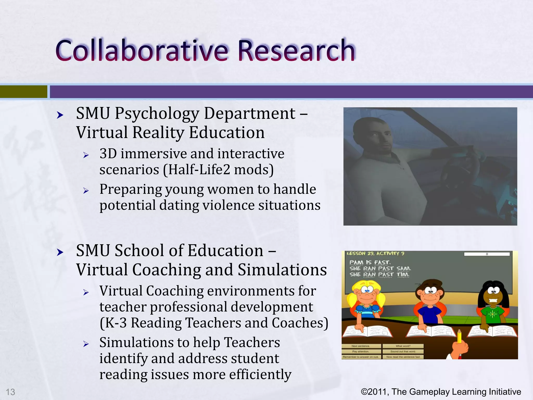    SMU Psychology Department –
         Virtual Reality Education
            3D immersive and interactive
             scenarios (Half-Life2 mods)
            Preparing young women to handle
             potential dating violence situations


        SMU School of Education –
         Virtual Coaching and Simulations
            Virtual Coaching environments for
             teacher professional development
             (K-3 Reading Teachers and Coaches)
            Simulations to help Teachers
             identify and address student
             reading issues more efficiently
13                                                  ©2011, The Gameplay Learning Initiative
 