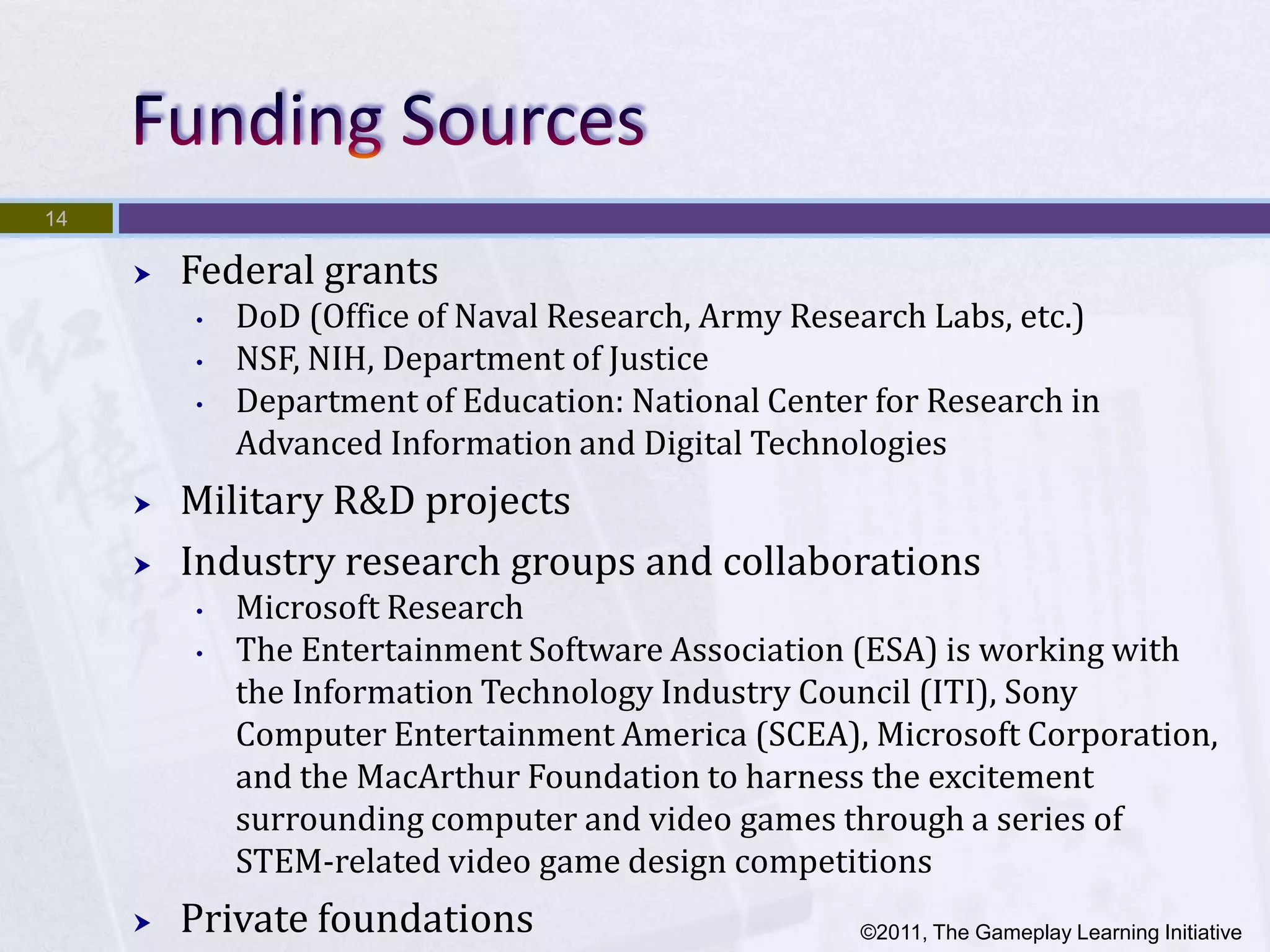 14

        Federal grants
         •   DoD (Office of Naval Research, Army Research Labs, etc.)
         •   NSF, NIH, Department of Justice
         •   Department of Education: National Center for Research in
             Advanced Information and Digital Technologies
        Military R&D projects
        Industry research groups and collaborations
         •   Microsoft Research
         •   The Entertainment Software Association (ESA) is working with
             the Information Technology Industry Council (ITI), Sony
             Computer Entertainment America (SCEA), Microsoft Corporation,
             and the MacArthur Foundation to harness the excitement
             surrounding computer and video games through a series of
             STEM-related video game design competitions
        Private foundations                         ©2011, The Gameplay Learning Initiative
 
