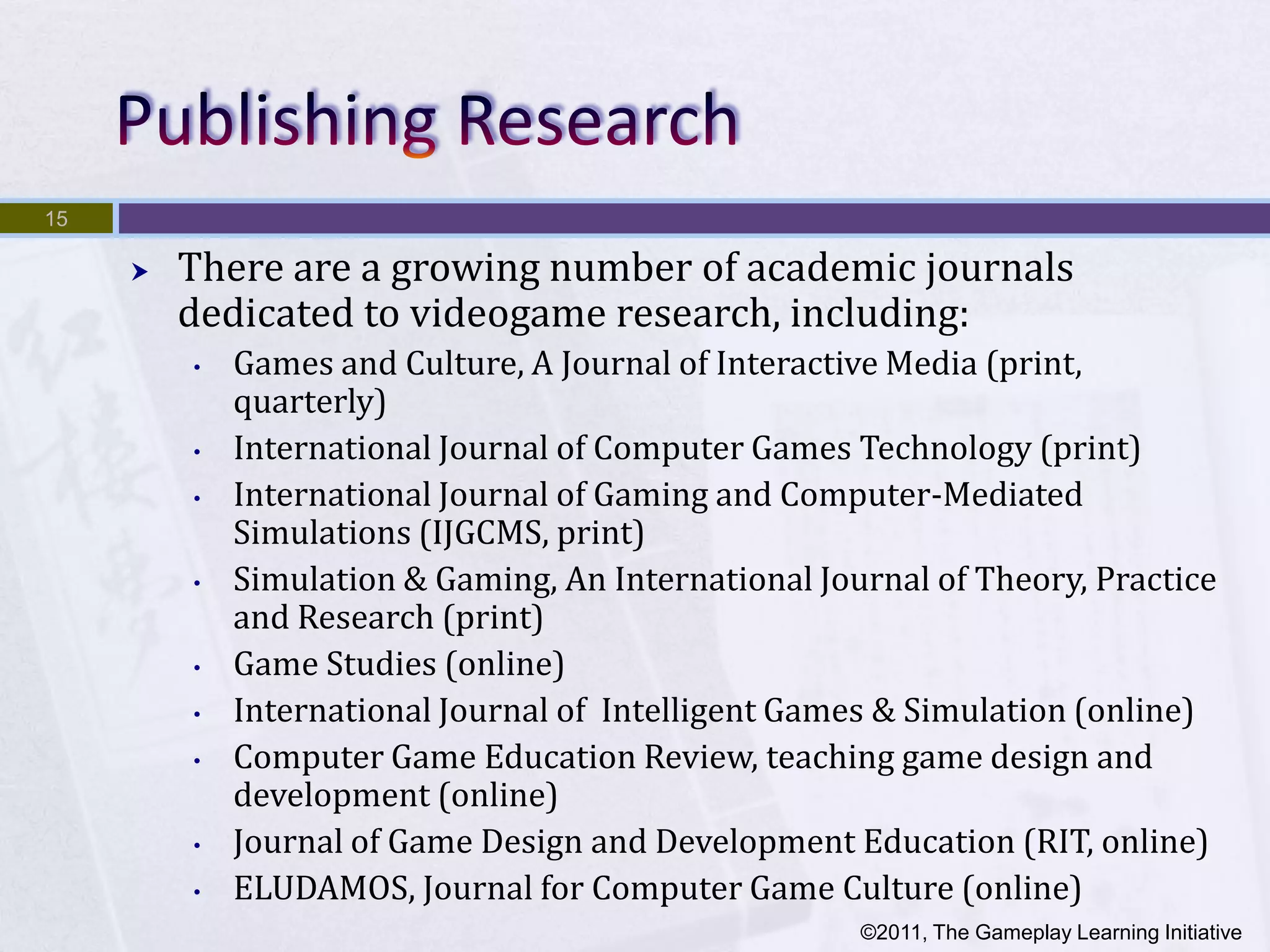 15

        There are a growing number of academic journals
         dedicated to videogame research, including:
         •   Games and Culture, A Journal of Interactive Media (print,
             quarterly)
         •   International Journal of Computer Games Technology (print)
         •   International Journal of Gaming and Computer-Mediated
             Simulations (IJGCMS, print)
         •   Simulation & Gaming, An International Journal of Theory, Practice
             and Research (print)
         •   Game Studies (online)
         •   International Journal of Intelligent Games & Simulation (online)
         •   Computer Game Education Review, teaching game design and
             development (online)
         •   Journal of Game Design and Development Education (RIT, online)
         •   ELUDAMOS, Journal for Computer Game Culture (online)
                                                      ©2011, The Gameplay Learning Initiative
 