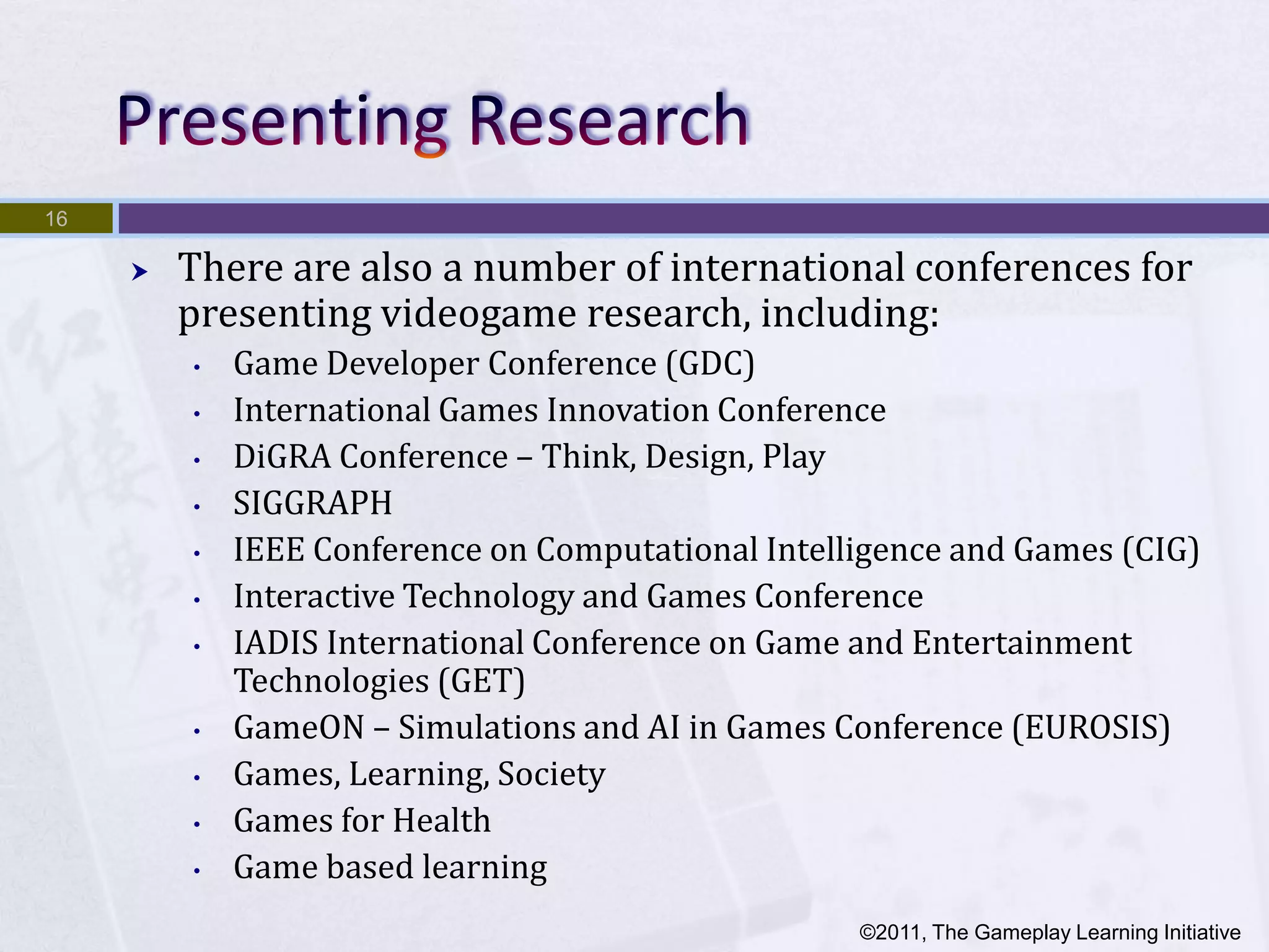 16

        There are also a number of international conferences for
         presenting videogame research, including:
         •   Game Developer Conference (GDC)
         •   International Games Innovation Conference
         •   DiGRA Conference – Think, Design, Play
         •   SIGGRAPH
         •   IEEE Conference on Computational Intelligence and Games (CIG)
         •   Interactive Technology and Games Conference
         •   IADIS International Conference on Game and Entertainment
             Technologies (GET)
         •   GameON – Simulations and AI in Games Conference (EUROSIS)
         •   Games, Learning, Society
         •   Games for Health
         •   Game based learning
                                                    ©2011, The Gameplay Learning Initiative
 
