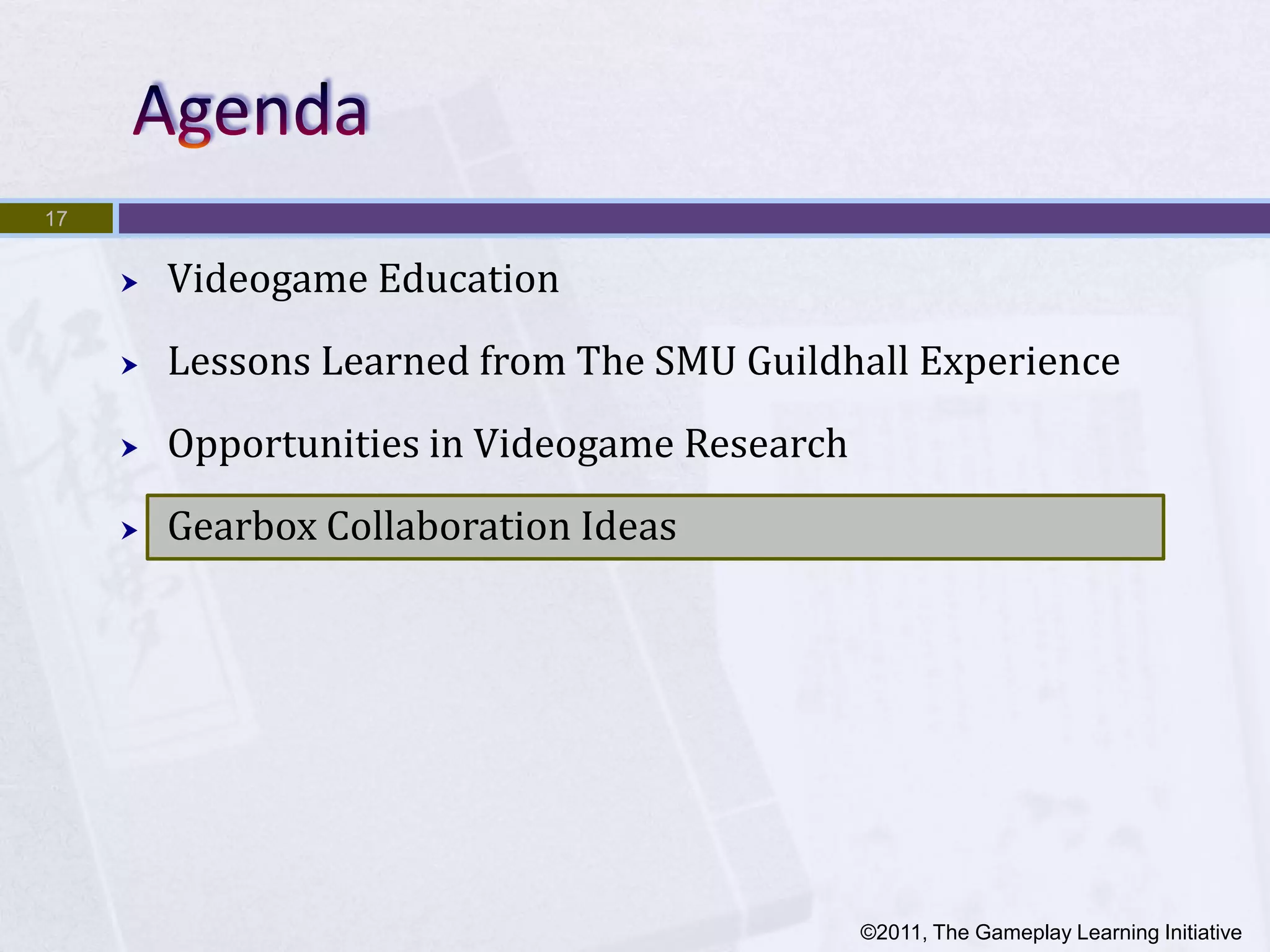 17


        Videogame Education
        Lessons Learned from The SMU Guildhall Experience
        Opportunities in Videogame Research
        Gearbox Collaboration Ideas




                                               ©2011, The Gameplay Learning Initiative
 