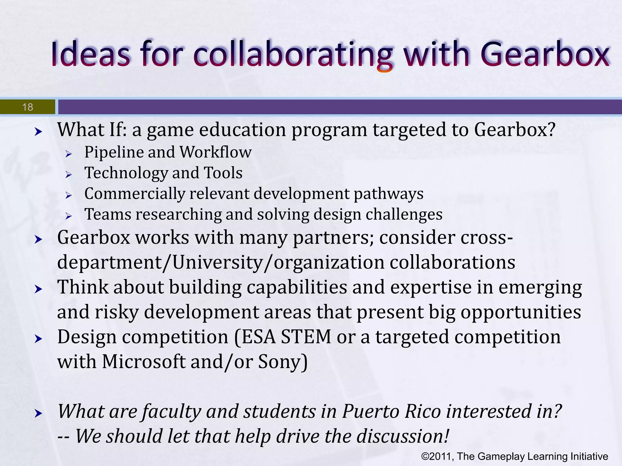 18

        What If: a game education program targeted to Gearbox?
            Pipeline and Workflow
            Technology and Tools
            Commercially relevant development pathways
            Teams researching and solving design challenges
        Gearbox works with many partners; consider cross-
         department/University/organization collaborations
        Think about building capabilities and expertise in emerging
         and risky development areas that present big opportunities
        Design competition (ESA STEM or a targeted competition
         with Microsoft and/or Sony)

        What are faculty and students in Puerto Rico interested in?
         -- We should let that help drive the discussion!
                                                         ©2011, The Gameplay Learning Initiative
 