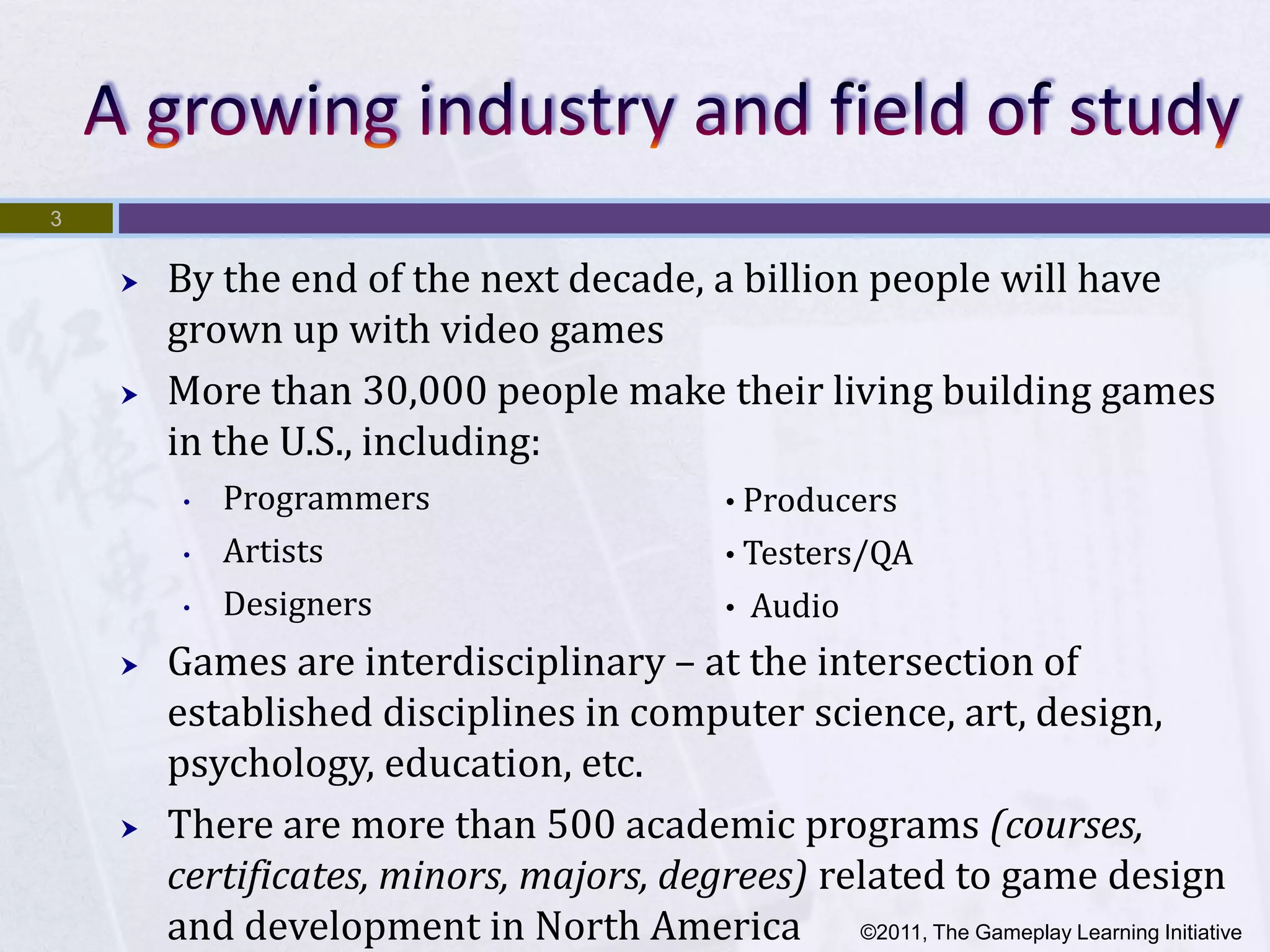 3


       By the end of the next decade, a billion people will have
        grown up with video games
       More than 30,000 people make their living building games
        in the U.S., including:
         •   Programmers                     • Producers
         •   Artists                         • Testers/QA
         •   Designers                       •   Audio
       Games are interdisciplinary – at the intersection of
        established disciplines in computer science, art, design,
        psychology, education, etc.
       There are more than 500 academic programs (courses,
        certificates, minors, majors, degrees) related to game design
        and development in North America ©2011, The Gameplay Learning Initiative
 