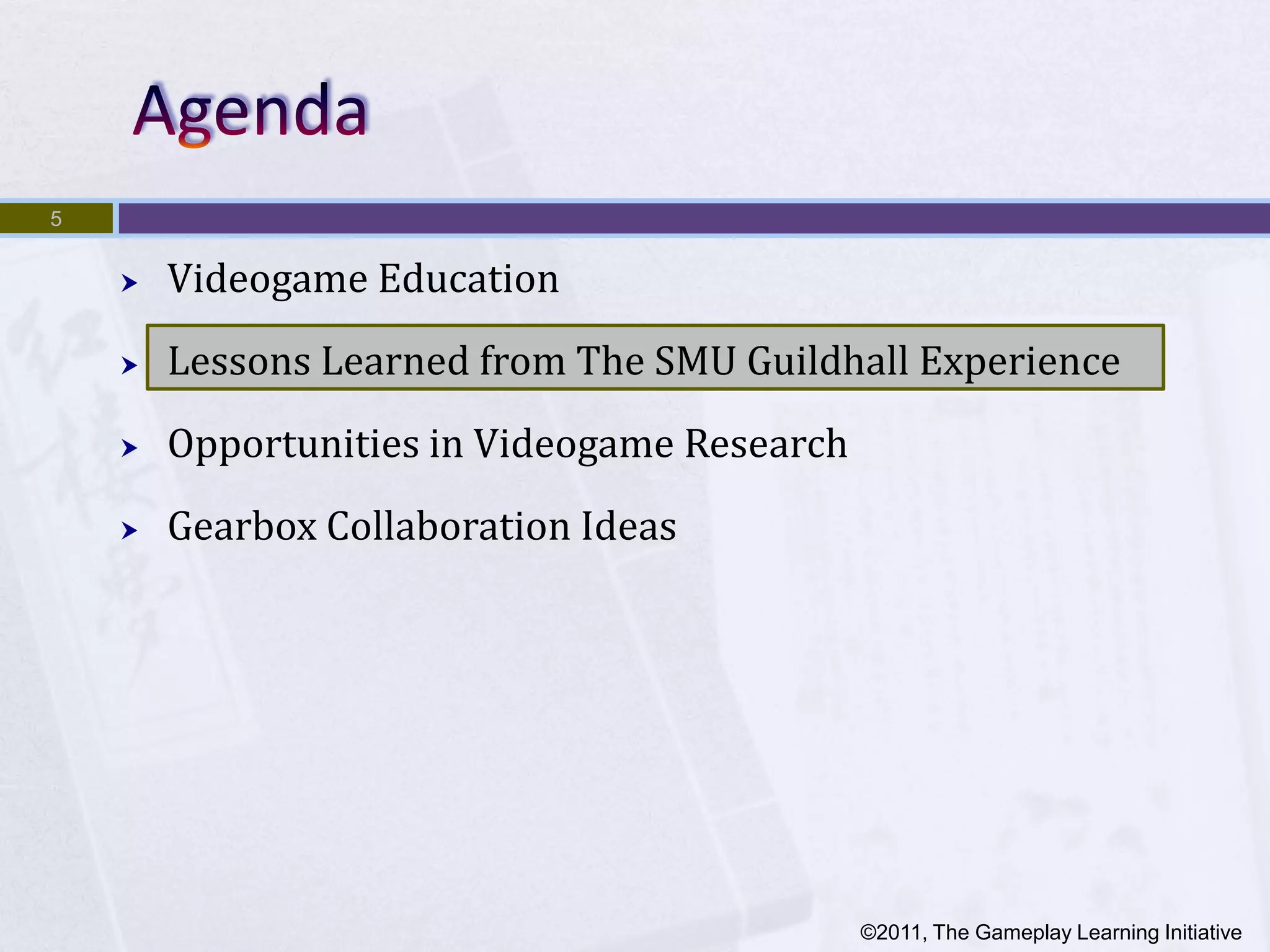 5


       Videogame Education
       Lessons Learned from The SMU Guildhall Experience
       Opportunities in Videogame Research
       Gearbox Collaboration Ideas




                                              ©2011, The Gameplay Learning Initiative
 