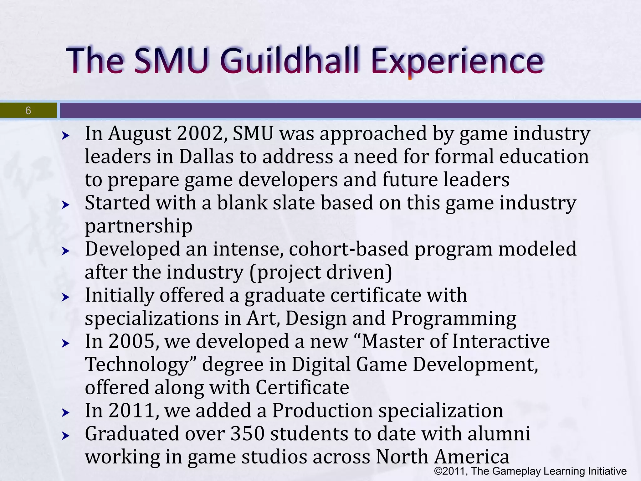 6

       In August 2002, SMU was approached by game industry
        leaders in Dallas to address a need for formal education
        to prepare game developers and future leaders
       Started with a blank slate based on this game industry
        partnership
       Developed an intense, cohort-based program modeled
        after the industry (project driven)
       Initially offered a graduate certificate with
        specializations in Art, Design and Programming
       In 2005, we developed a new “Master of Interactive
        Technology” degree in Digital Game Development,
        offered along with Certificate
       In 2011, we added a Production specialization
       Graduated over 350 students to date with alumni
        working in game studios across North America
                                              ©2011, The Gameplay Learning Initiative
 