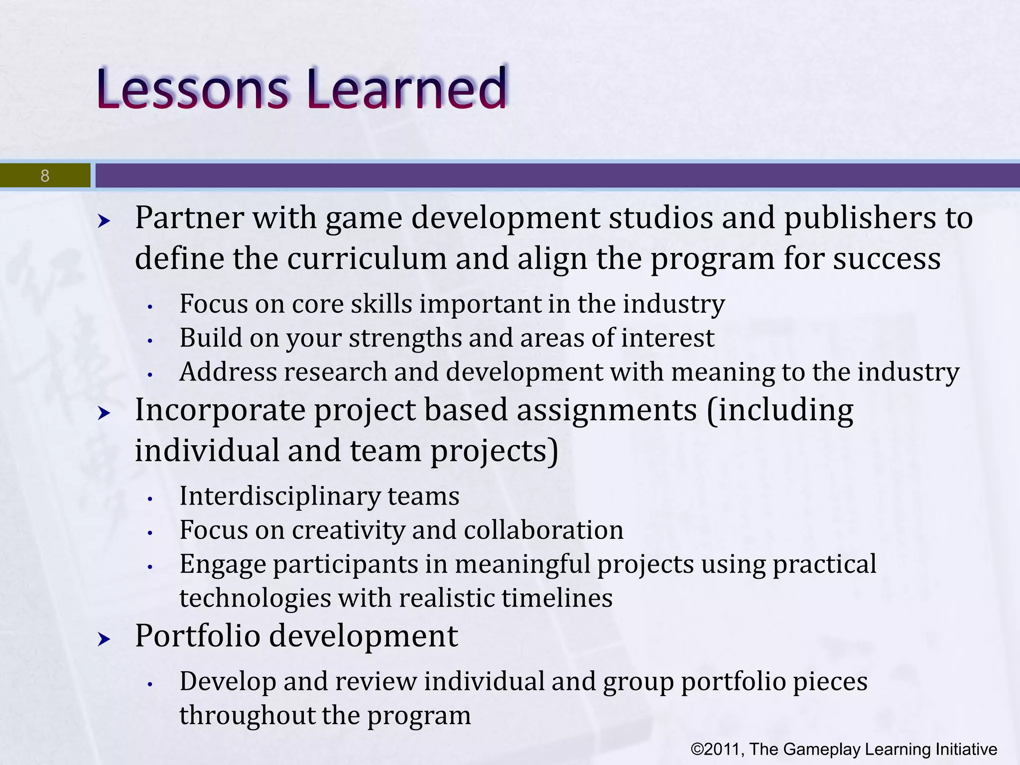 8

       Partner with game development studios and publishers to
        define the curriculum and align the program for success
        •   Focus on core skills important in the industry
        •   Build on your strengths and areas of interest
        •   Address research and development with meaning to the industry
       Incorporate project based assignments (including
        individual and team projects)
        •   Interdisciplinary teams
        •   Focus on creativity and collaboration
        •   Engage participants in meaningful projects using practical
            technologies with realistic timelines
       Portfolio development
        •   Develop and review individual and group portfolio pieces
            throughout the program
                                                      ©2011, The Gameplay Learning Initiative
 
