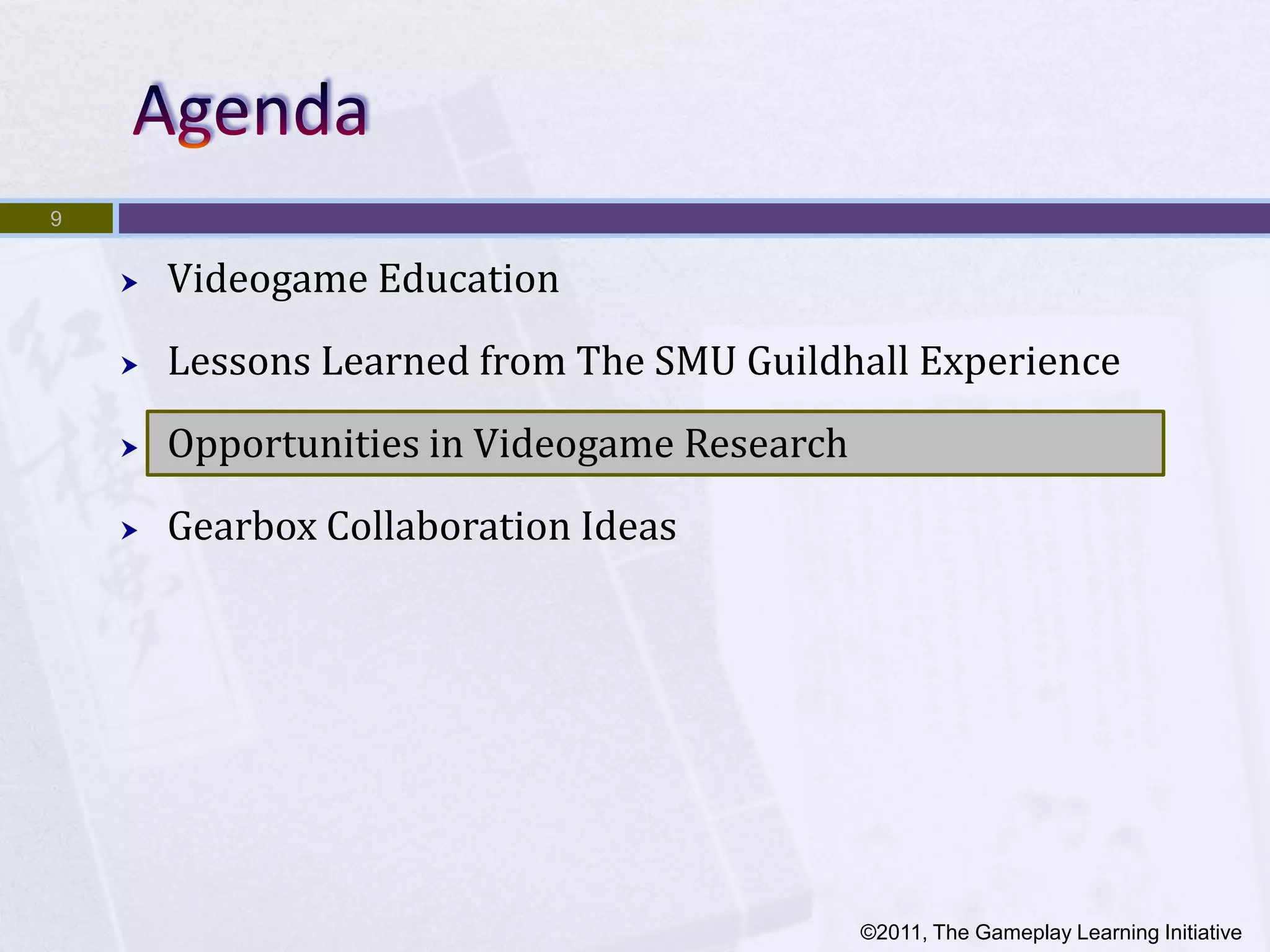 9


       Videogame Education
       Lessons Learned from The SMU Guildhall Experience
       Opportunities in Videogame Research
       Gearbox Collaboration Ideas




                                              ©2011, The Gameplay Learning Initiative
 