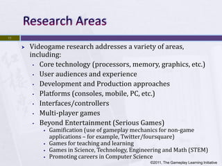 11

        Videogame research addresses a variety of areas,
         including:
          • Core technology (processors, memory, graphics, etc.)

          • User audiences and experience

          • Development and Production approaches

          • Platforms (consoles, mobile, PC, etc.)

          • Interfaces/controllers

          • Multi-player games

          • Beyond Entertainment (Serious Games)
                Gamification (use of gameplay mechanics for non-game
                 applications – for example, Twitter/foursquare)
                Games for teaching and learning
                Games in Science, Technology, Engineering and Math (STEM)
                Promoting careers in Computer Science
                                                     ©2011, The Gameplay Learning Initiative
 