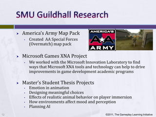    America’s Army Map Pack
         •   Created AA Special Forces
             (Overmatch) map pack

        Microsoft Games XNA Project
         •   We worked with the Microsoft Innovation Laboratory to find
             ways that Microsoft XNA tools and technology can help to drive
             improvements in game development academic programs

        Master’s Student Thesis Projects
         •   Emotion in animation
         •   Designing meaningful choices
         •   Effects of realistic animal behavior on player immersion
         •   How environments affect mood and perception
         •   Planning AI
12                                                    ©2011, The Gameplay Learning Initiative
 