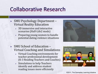    SMU Psychology Department –
         Virtual Reality Education
            3D immersive and interactive
             scenarios (Half-Life2 mods)
            Preparing young women to handle
             potential dating violence situations


        SMU School of Education –
         Virtual Coaching and Simulations
            Virtual Coaching environments for
             teacher professional development
             (K-3 Reading Teachers and Coaches)
            Simulations to help Teachers
             identify and address student
             reading issues more efficiently
13                                                  ©2011, The Gameplay Learning Initiative
 