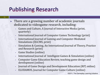 15

        There are a growing number of academic journals
         dedicated to videogame research, including:
         •   Games and Culture, A Journal of Interactive Media (print,
             quarterly)
         •   International Journal of Computer Games Technology (print)
         •   International Journal of Gaming and Computer-Mediated
             Simulations (IJGCMS, print)
         •   Simulation & Gaming, An International Journal of Theory, Practice
             and Research (print)
         •   Game Studies (online)
         •   International Journal of Intelligent Games & Simulation (online)
         •   Computer Game Education Review, teaching game design and
             development (online)
         •   Journal of Game Design and Development Education (RIT, online)
         •   ELUDAMOS, Journal for Computer Game Culture (online)
                                                      ©2011, The Gameplay Learning Initiative
 