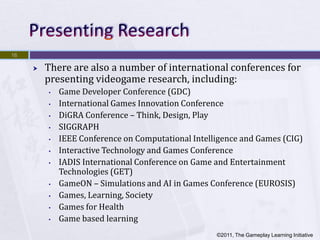 16

        There are also a number of international conferences for
         presenting videogame research, including:
         •   Game Developer Conference (GDC)
         •   International Games Innovation Conference
         •   DiGRA Conference – Think, Design, Play
         •   SIGGRAPH
         •   IEEE Conference on Computational Intelligence and Games (CIG)
         •   Interactive Technology and Games Conference
         •   IADIS International Conference on Game and Entertainment
             Technologies (GET)
         •   GameON – Simulations and AI in Games Conference (EUROSIS)
         •   Games, Learning, Society
         •   Games for Health
         •   Game based learning
                                                    ©2011, The Gameplay Learning Initiative
 
