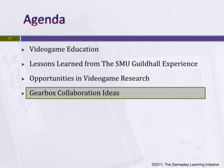 17


        Videogame Education
        Lessons Learned from The SMU Guildhall Experience
        Opportunities in Videogame Research
        Gearbox Collaboration Ideas




                                               ©2011, The Gameplay Learning Initiative
 