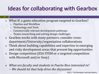 18

        What If: a game education program targeted to Gearbox?
            Pipeline and Workflow
            Technology and Tools
            Commercially relevant development pathways
            Teams researching and solving design challenges
        Gearbox works with many partners; consider cross-
         department/University/organization collaborations
        Think about building capabilities and expertise in emerging
         and risky development areas that present big opportunities
        Design competition (ESA STEM or a targeted competition
         with Microsoft and/or Sony)

        What are faculty and students in Puerto Rico interested in?
         -- We should let that help drive the discussion!
                                                         ©2011, The Gameplay Learning Initiative
 
