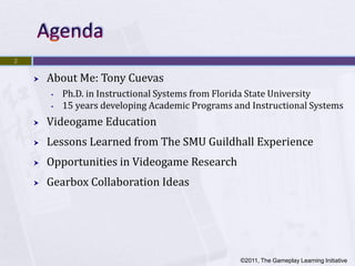 2


       About Me: Tony Cuevas
        •   Ph.D. in Instructional Systems from Florida State University
        •   15 years developing Academic Programs and Instructional Systems
       Videogame Education
       Lessons Learned from The SMU Guildhall Experience
       Opportunities in Videogame Research
       Gearbox Collaboration Ideas




                                                   ©2011, The Gameplay Learning Initiative
 
